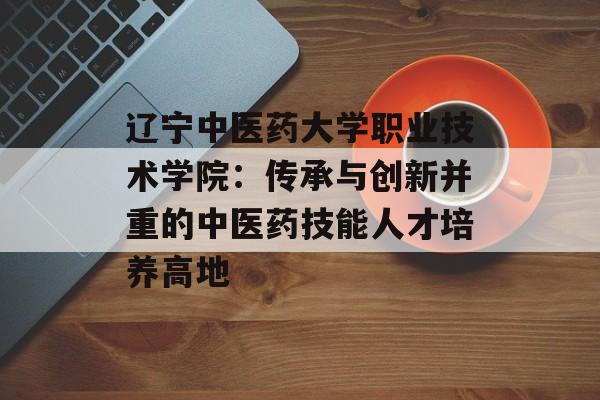 辽宁中医药大学职业技术学院：传承与创新并重的中医药技能人才培养高地-第1张图片-