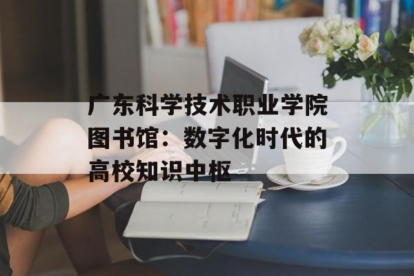 广东科学技术职业学院图书馆：数字化时代的高校知识中枢-第1张图片-
