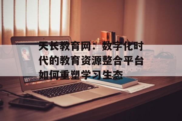 天长教育网：数字化时代的教育资源整合平台如何重塑学习生态-第1张图片-