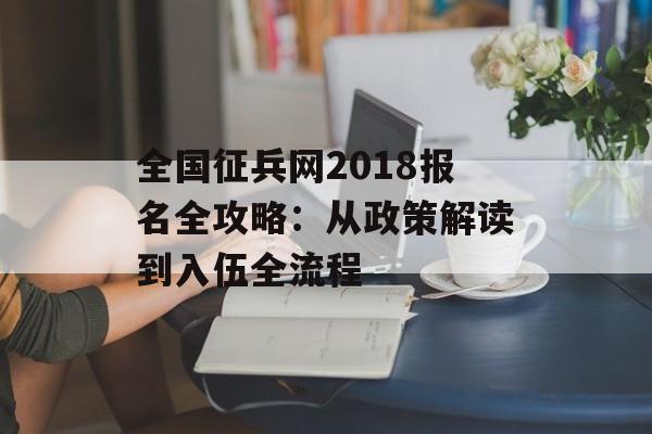 全国征兵网2018报名全攻略：从政策解读到入伍全流程-第1张图片-