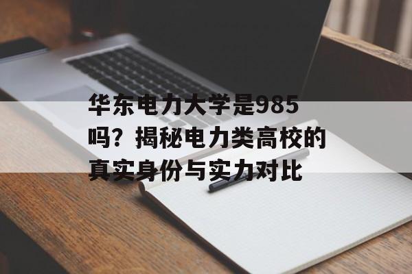 华东电力大学是985吗？揭秘电力类高校的真实身份与实力对比-第1张图片-