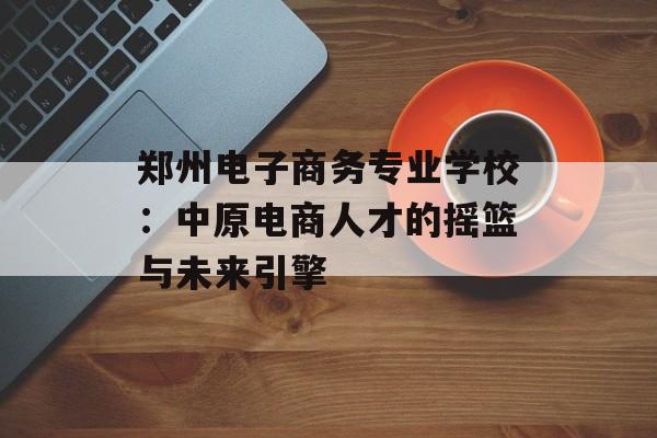 郑州电子商务专业学校：中原电商人才的摇篮与未来引擎-第1张图片-
