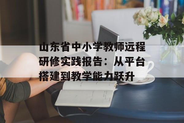 山东省中小学教师远程研修实践报告：从平台搭建到教学能力跃升-第1张图片-