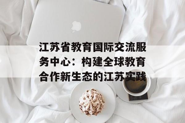 江苏省教育国际交流服务中心：构建全球教育合作新生态的江苏实践-第1张图片-
