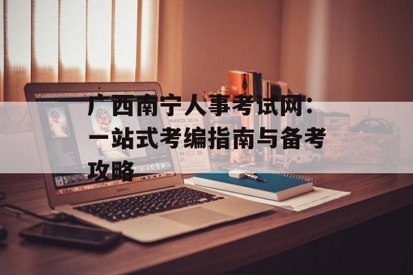 广西南宁人事考试网：一站式考编指南与备考攻略-第1张图片-
