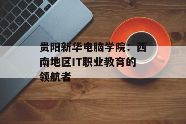 贵阳新华电脑学院：西南地区IT职业教育的领航者-第1张图片-