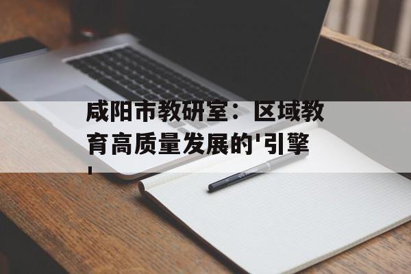 咸阳市教研室：区域教育高质量发展的'引擎'-第1张图片-
