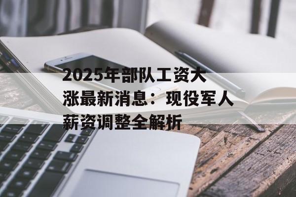 2025年部队工资大涨最新消息：现役军人薪资调整全解析-第1张图片-