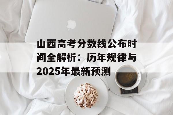 山西高考分数线公布时间全解析：历年规律与2025年最新预测-第1张图片-