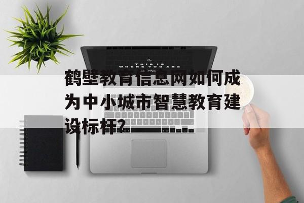 鹤壁教育信息网如何成为中小城市智慧教育建设标杆？-第1张图片-