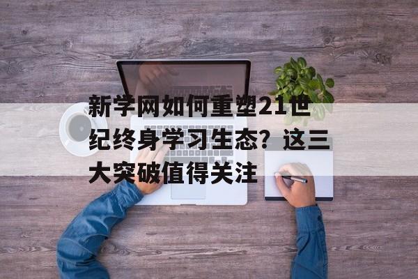 新学网如何重塑21世纪终身学习生态？这三大突破值得关注-第1张图片-