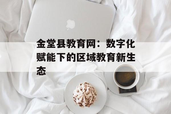 金堂县教育网：数字化赋能下的区域教育新生态-第1张图片-