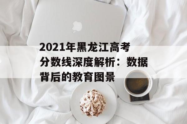 2021年黑龙江高考分数线深度解析：数据背后的教育图景-第1张图片-