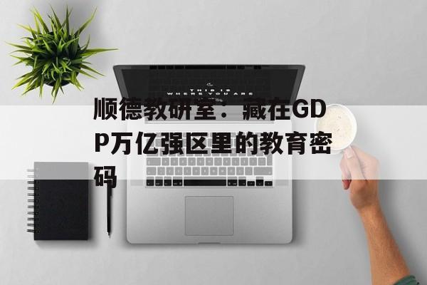 顺德教研室：藏在GDP万亿强区里的教育密码-第1张图片-