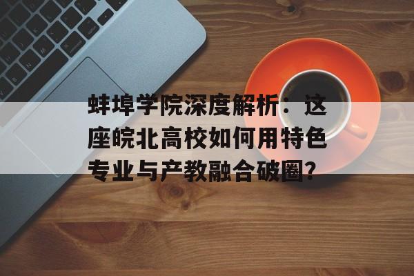 蚌埠学院深度解析：这座皖北高校如何用特色专业与产教融合破圈？-第1张图片-