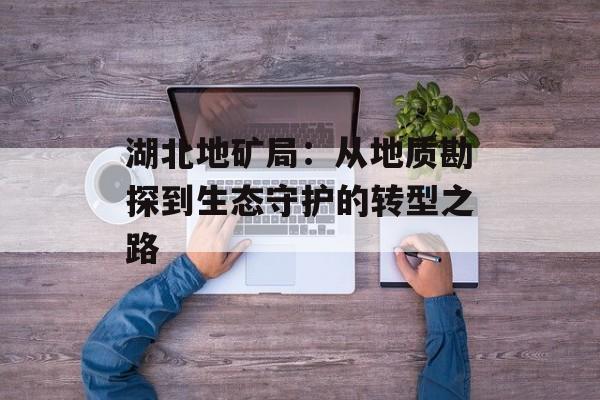 湖北地矿局：从地质勘探到生态守护的转型之路-第1张图片-