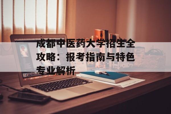成都中医药大学招生全攻略：报考指南与特色专业解析-第1张图片-