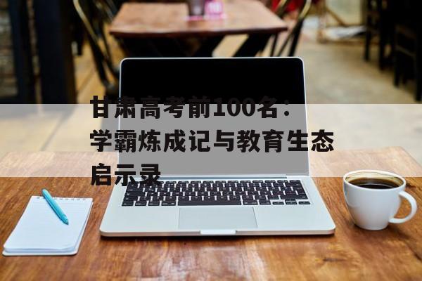 甘肃高考前100名：学霸炼成记与教育生态启示录-第1张图片-