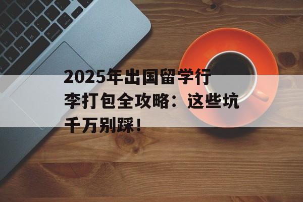 2025年出国留学行李打包全攻略：这些坑千万别踩！-第1张图片-