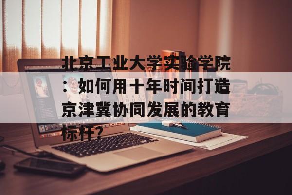 北京工业大学实验学院：如何用十年时间打造京津冀协同发展的教育标杆？-第1张图片-