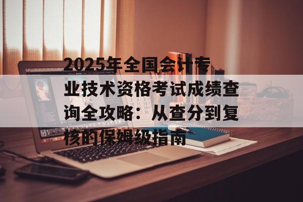 2025年全国会计专业技术资格考试成绩查询全攻略：从查分到复核的保姆级指南-第1张图片-