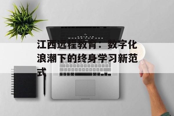 江西远程教育：数字化浪潮下的终身学习新范式-第1张图片-