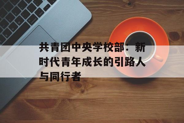 共青团中央学校部：新时代青年成长的引路人与同行者-第1张图片-
