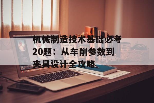 机械制造技术基础必考20题：从车削参数到夹具设计全攻略-第1张图片-