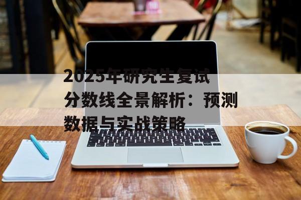 2025年研究生复试分数线全景解析：预测数据与实战策略-第1张图片-