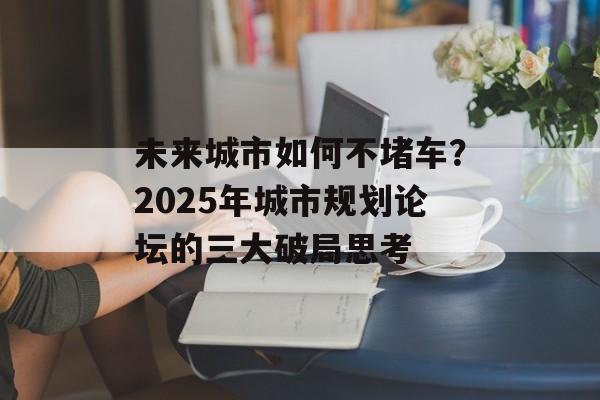 未来城市如何不堵车？2025年城市规划论坛的三大破局思考-第1张图片-