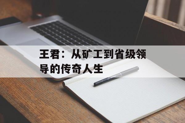 王君：从矿工到省级领导的传奇人生-第1张图片-