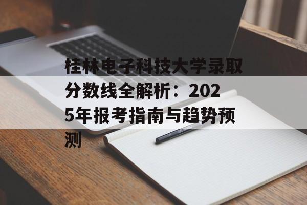桂林电子科技大学录取分数线全解析：2025年报考指南与趋势预测-第1张图片-