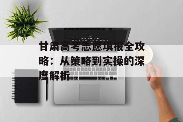 甘肃高考志愿填报全攻略：从策略到实操的深度解析-第1张图片-