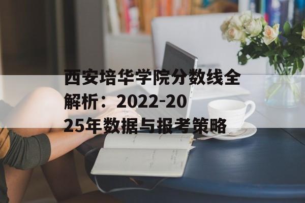 西安培华学院分数线全解析：2022-2025年数据与报考策略-第1张图片-