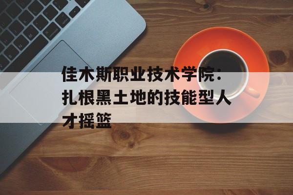 佳木斯职业技术学院：扎根黑土地的技能型人才摇篮-第1张图片-