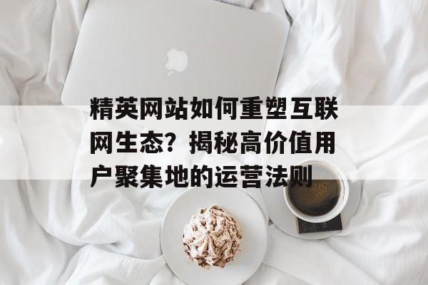 精英网站如何重塑互联网生态？揭秘高价值用户聚集地的运营法则-第1张图片-