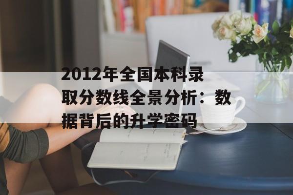 2012年全国本科录取分数线全景分析：数据背后的升学密码-第1张图片-