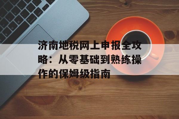 济南地税网上申报全攻略：从零基础到熟练操作的保姆级指南-第1张图片-