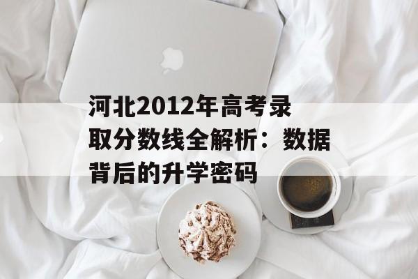 河北2012年高考录取分数线全解析：数据背后的升学密码-第1张图片-