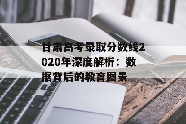 甘肃高考录取分数线2020年深度解析：数据背后的教育图景-第1张图片-