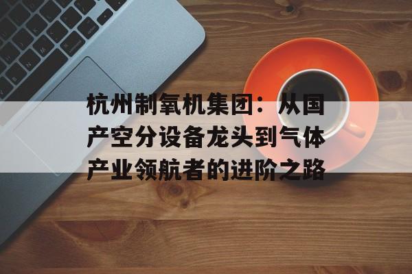 杭州制氧机集团：从国产空分设备龙头到气体产业领航者的进阶之路-第1张图片-