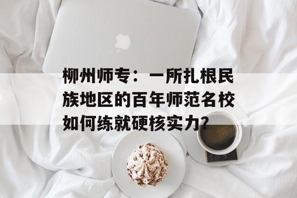 柳州师专：一所扎根民族地区的百年师范名校如何练就硬核实力？-第1张图片-
