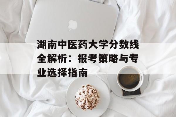 湖南中医药大学分数线全解析：报考策略与专业选择指南-第1张图片-