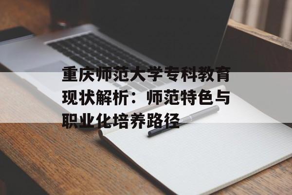 重庆师范大学专科教育现状解析：师范特色与职业化培养路径-第1张图片-