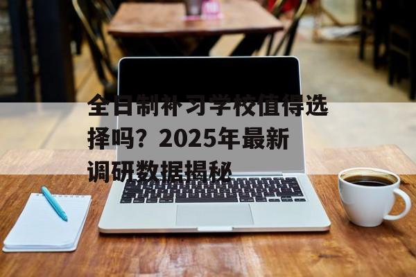全日制补习学校值得选择吗？2025年最新调研数据揭秘-第1张图片-
