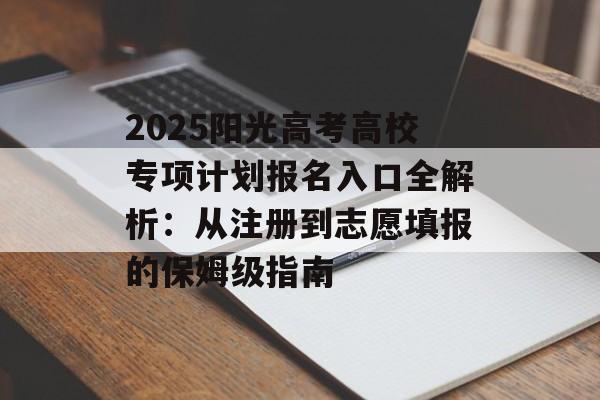 2025阳光高考高校专项计划报名入口全解析：从注册到志愿填报的保姆级指南-第1张图片-