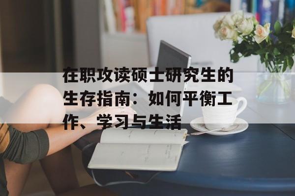 在职攻读硕士研究生的生存指南：如何平衡工作、学习与生活-第1张图片-