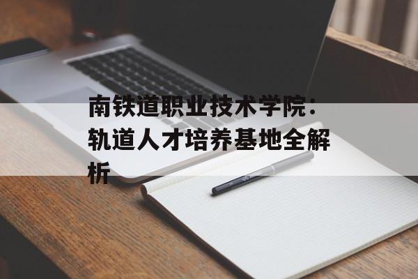 南铁道职业技术学院：轨道人才培养基地全解析-第1张图片-