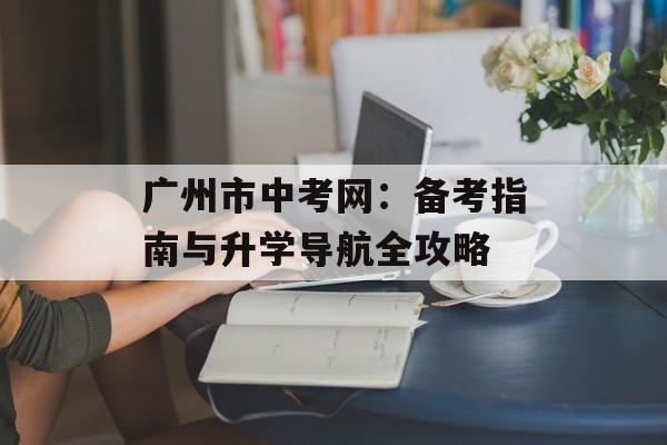 广州市中考网：备考指南与升学导航全攻略-第1张图片-