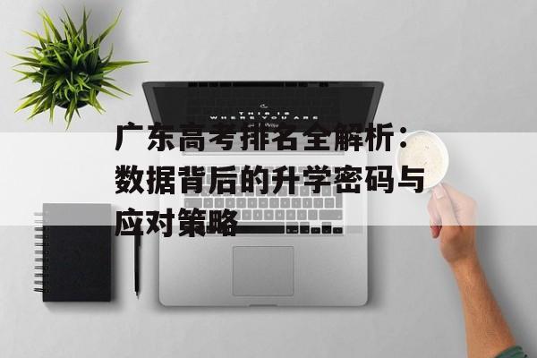 广东高考排名全解析：数据背后的升学密码与应对策略-第1张图片-